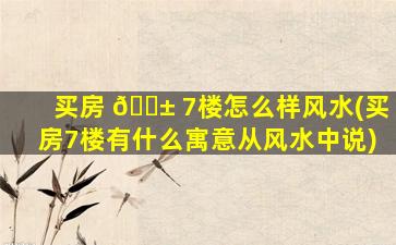 买房 🐱 7楼怎么样风水(买房7楼有什么寓意从风水中说)